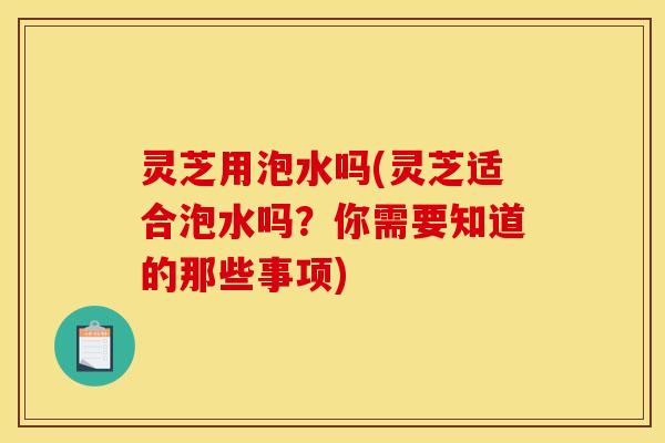 灵芝用泡水吗(灵芝适合泡水吗？你需要知道的那些事项)
