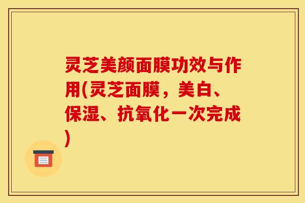 灵芝美颜面膜功效与作用(灵芝面膜，美白、保湿、抗氧化一次完成)