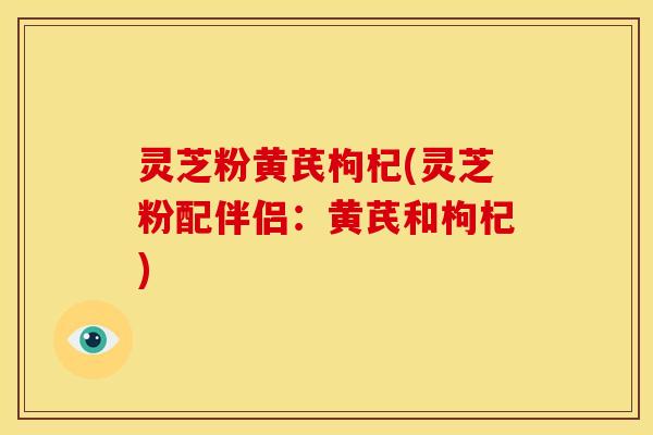灵芝粉黄芪枸杞(灵芝粉配伴侣:黄芪和枸杞)