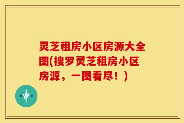 灵芝租房小区房源大全图(搜罗灵芝租房小区房源,一图看尽!)