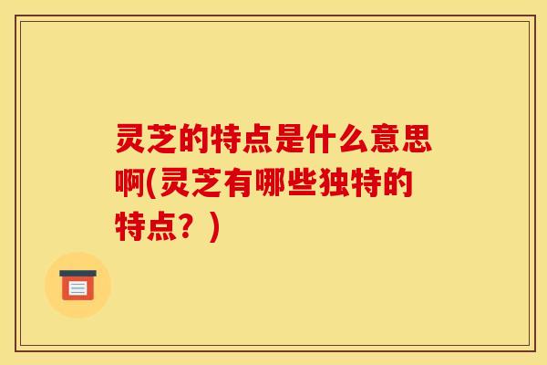 灵芝的特点是什么意思啊(灵芝有哪些独特的特点?)