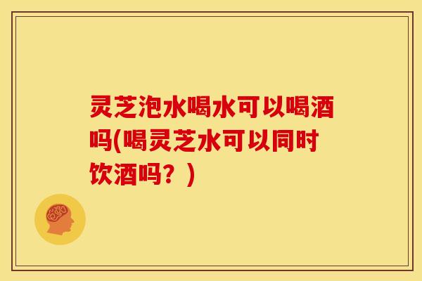 灵芝泡水喝水可以喝酒吗(喝灵芝水可以同时饮酒吗?)