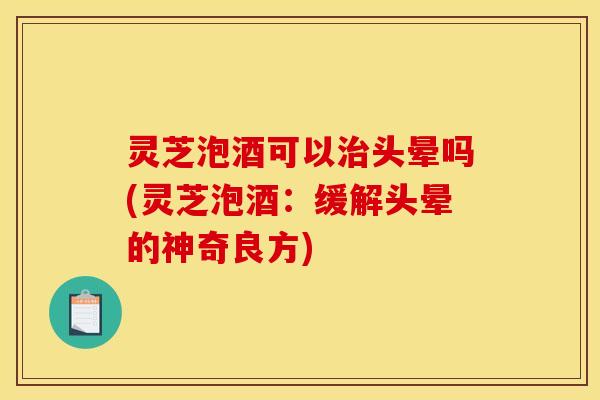 灵芝泡酒可以治头晕吗(灵芝泡酒:缓解头晕的神奇良方)