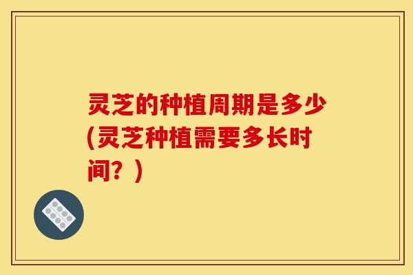 灵芝的种植周期是多少(灵芝种植需要多长时间?)