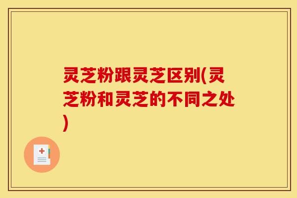 灵芝粉跟灵芝区别(灵芝粉和灵芝的不同之处)