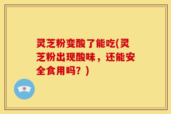 灵芝粉变酸了能吃(灵芝粉出现酸味,还能安全食用吗?)