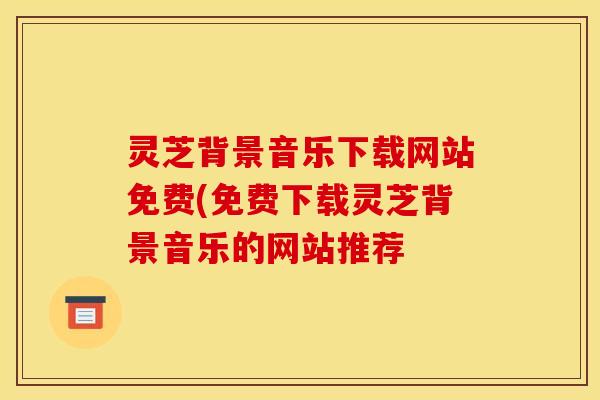 灵芝背景音乐下载网站免费(免费下载灵芝背景音乐的网站推荐