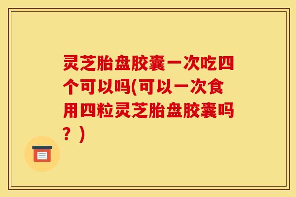 灵芝胎盘胶囊一次吃四个可以吗(可以一次食用四粒灵芝胎盘胶囊吗?)