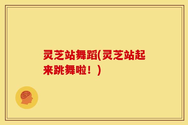 灵芝站舞蹈(灵芝站起来跳舞啦!)