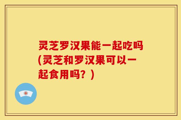 灵芝罗汉果能一起吃吗(灵芝和罗汉果可以一起食用吗?)