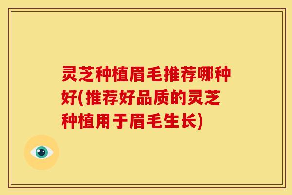 灵芝种植眉毛推荐哪种好(推荐好品质的灵芝种植用于眉毛生长)