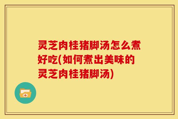 灵芝肉桂猪脚汤怎么煮好吃(如何煮出美味的灵芝肉桂猪脚汤)