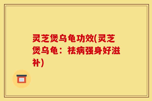 灵芝煲乌龟功效(灵芝煲乌龟:祛病强身好滋补)