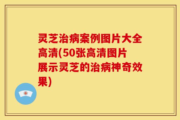 灵芝治病案例图片大全高清(50张高清图片展示灵芝的治病神奇效果)