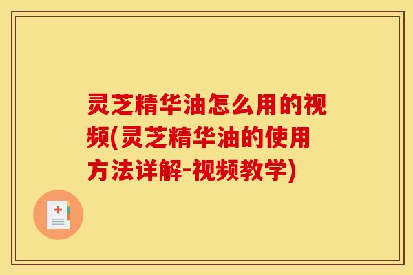 灵芝精华油怎么用的视频(灵芝精华油的使用方法详解-视频教学)