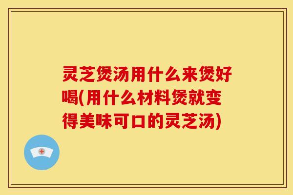 灵芝煲汤用什么来煲好喝(用什么材料煲就变得美味可口的灵芝汤)