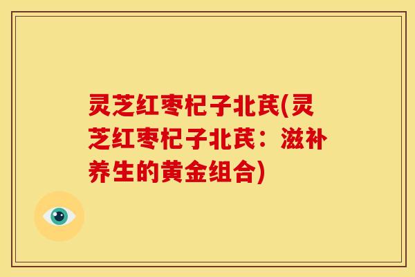 灵芝红枣杞子北芪(灵芝红枣杞子北芪:滋补养生的黄金组合)
