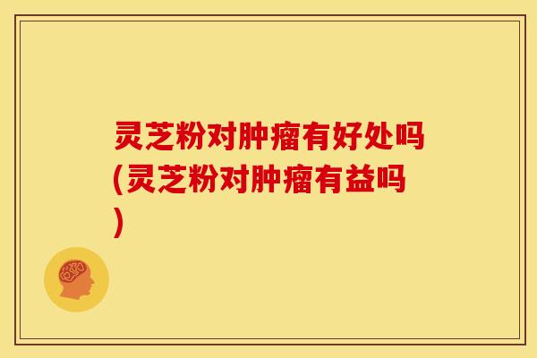 灵芝粉对肿瘤有好处吗(灵芝粉对肿瘤有益吗)