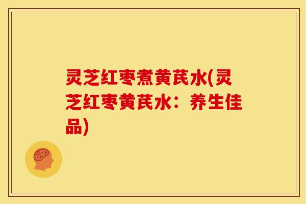 灵芝红枣煮黄芪水(灵芝红枣黄芪水:养生佳品)