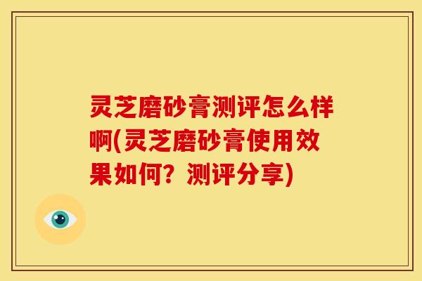 灵芝磨砂膏测评怎么样啊(灵芝磨砂膏使用效果如何？测评分享)