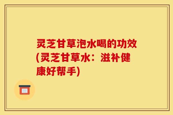 灵芝甘草泡水喝的功效(灵芝甘草水:滋补健康好帮手)