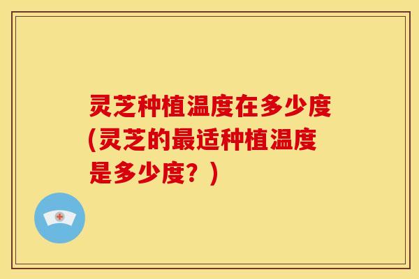 灵芝种植温度在多少度(灵芝的最适种植温度是多少度?)