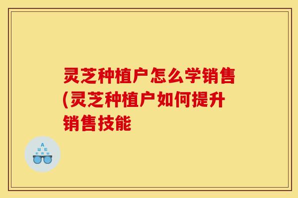 灵芝种植户怎么学销售(灵芝种植户如何提升销售技能