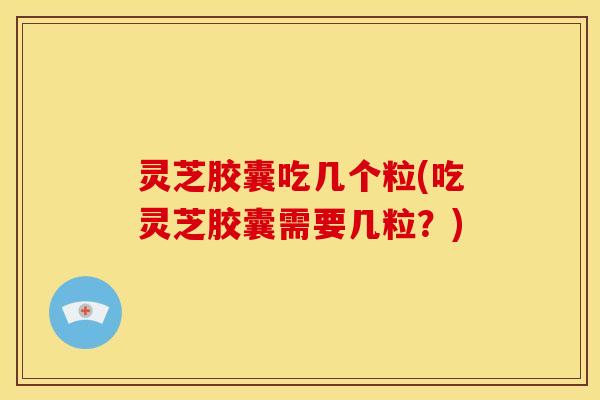 灵芝胶囊吃几个粒(吃灵芝胶囊需要几粒？)