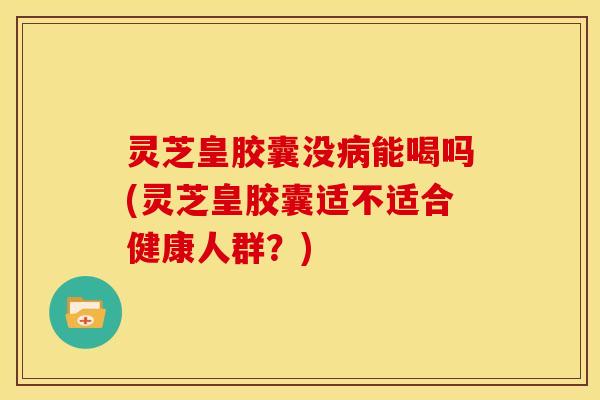 灵芝皇胶囊没病能喝吗(灵芝皇胶囊适不适合健康人群?)