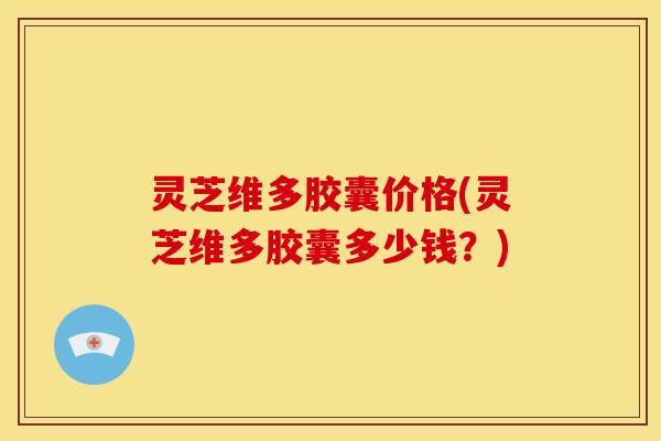 灵芝维多胶囊价格(灵芝维多胶囊多少钱?)