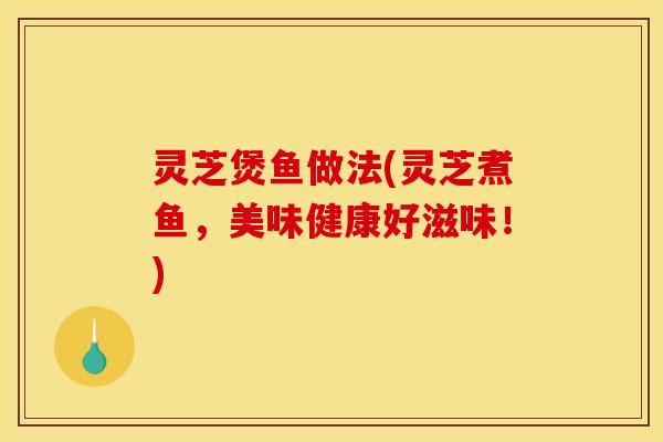 灵芝煲鱼做法(灵芝煮鱼，美味健康好滋味！)