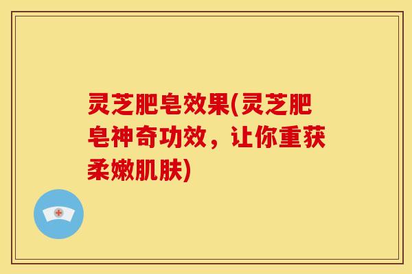 灵芝肥皂效果(灵芝肥皂神奇功效，让你重获柔嫩肌肤)