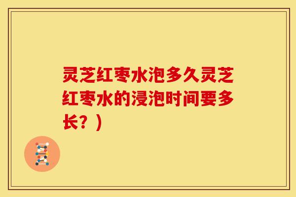 灵芝红枣水泡多久灵芝红枣水的浸泡时间要多长?)