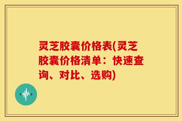 灵芝胶囊价格表(灵芝胶囊价格清单:快速查询、对比、选购)