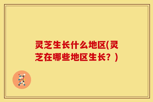 灵芝生长什么地区(灵芝在哪些地区生长?)