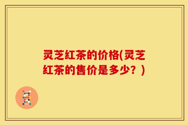 灵芝红茶的价格(灵芝红茶的售价是多少?)