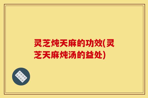 灵芝炖天麻的功效(灵芝天麻炖汤的益处)