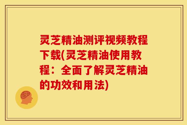 灵芝精油测评视频教程下载(灵芝精油使用教程:全面了解灵芝精油的功效和用法)