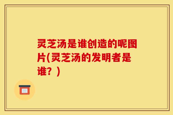 灵芝汤是谁创造的呢图片(灵芝汤的发明者是谁?)