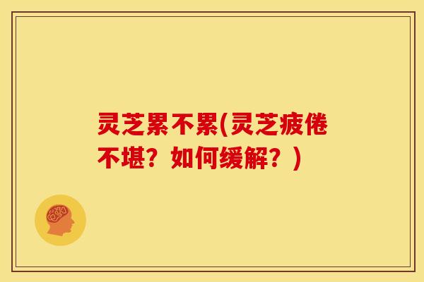 灵芝累不累(灵芝疲倦不堪?如何缓解?)