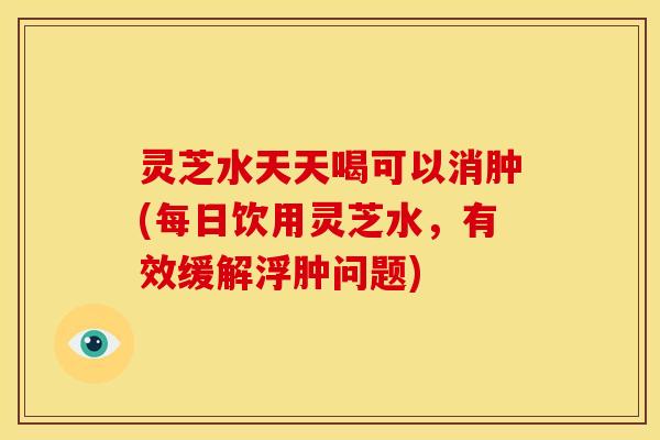 灵芝水天天喝可以消肿(每日饮用灵芝水,有效缓解浮肿问题)