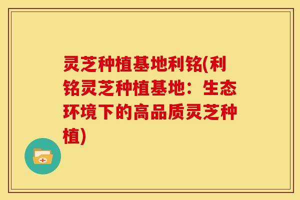 灵芝种植基地利铭(利铭灵芝种植基地：生态环境下的高品质灵芝种植)