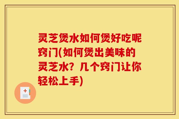 灵芝煲水如何煲好吃呢窍门(如何煲出美味的灵芝水?几个窍门让你轻松上手)