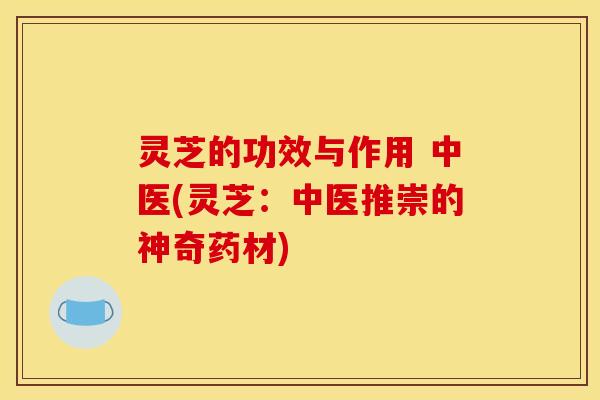 灵芝的功效与作用 中医(灵芝:中医推崇的神奇药材)