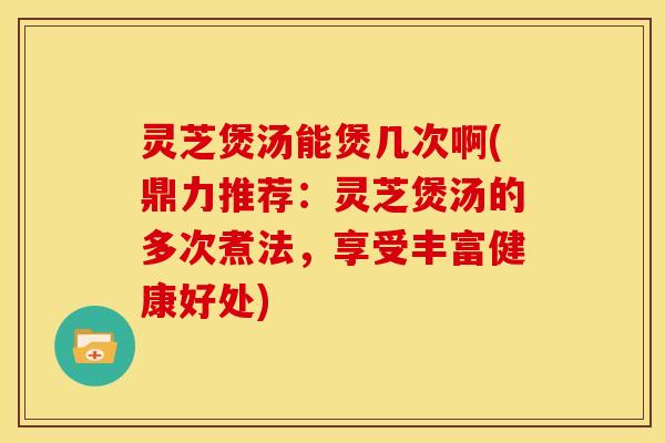 灵芝煲汤能煲几次啊(鼎力推荐:灵芝煲汤的多次煮法,享受丰富健康好处)