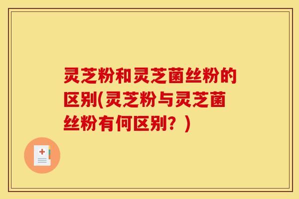 灵芝粉和灵芝菌丝粉的区别(灵芝粉与灵芝菌丝粉有何区别？)