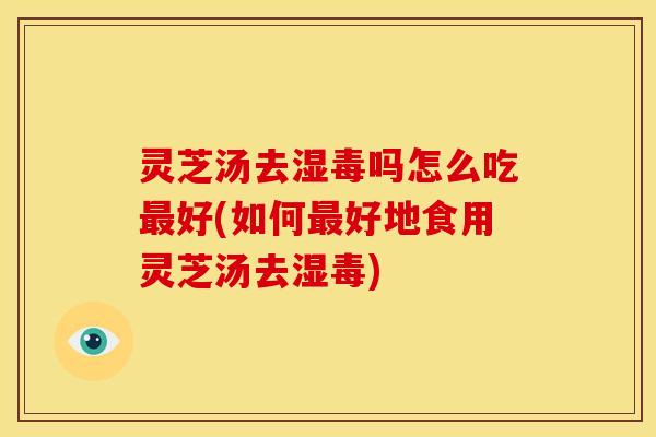 灵芝汤去湿毒吗怎么吃最好(如何最好地食用灵芝汤去湿毒)