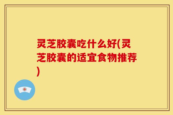 灵芝胶囊吃什么好(灵芝胶囊的适宜食物推荐)