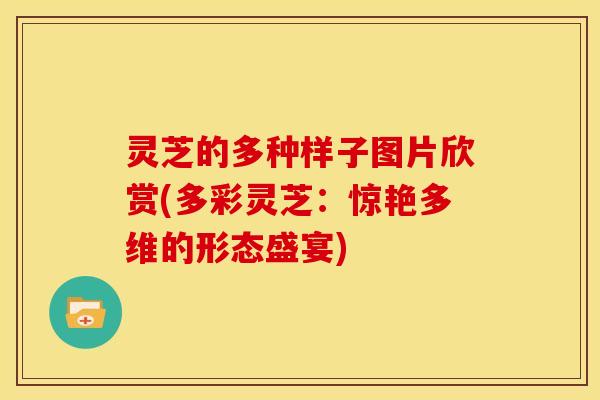 灵芝的多种样子图片欣赏(多彩灵芝：惊艳多维的形态盛宴)