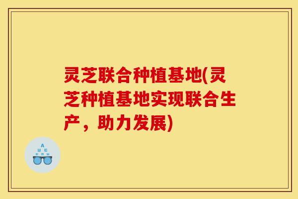 灵芝联合种植基地(灵芝种植基地实现联合生产,助力发展)